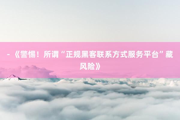 - 《警惕！所谓“正规黑客联系方式服务平台”藏风险》